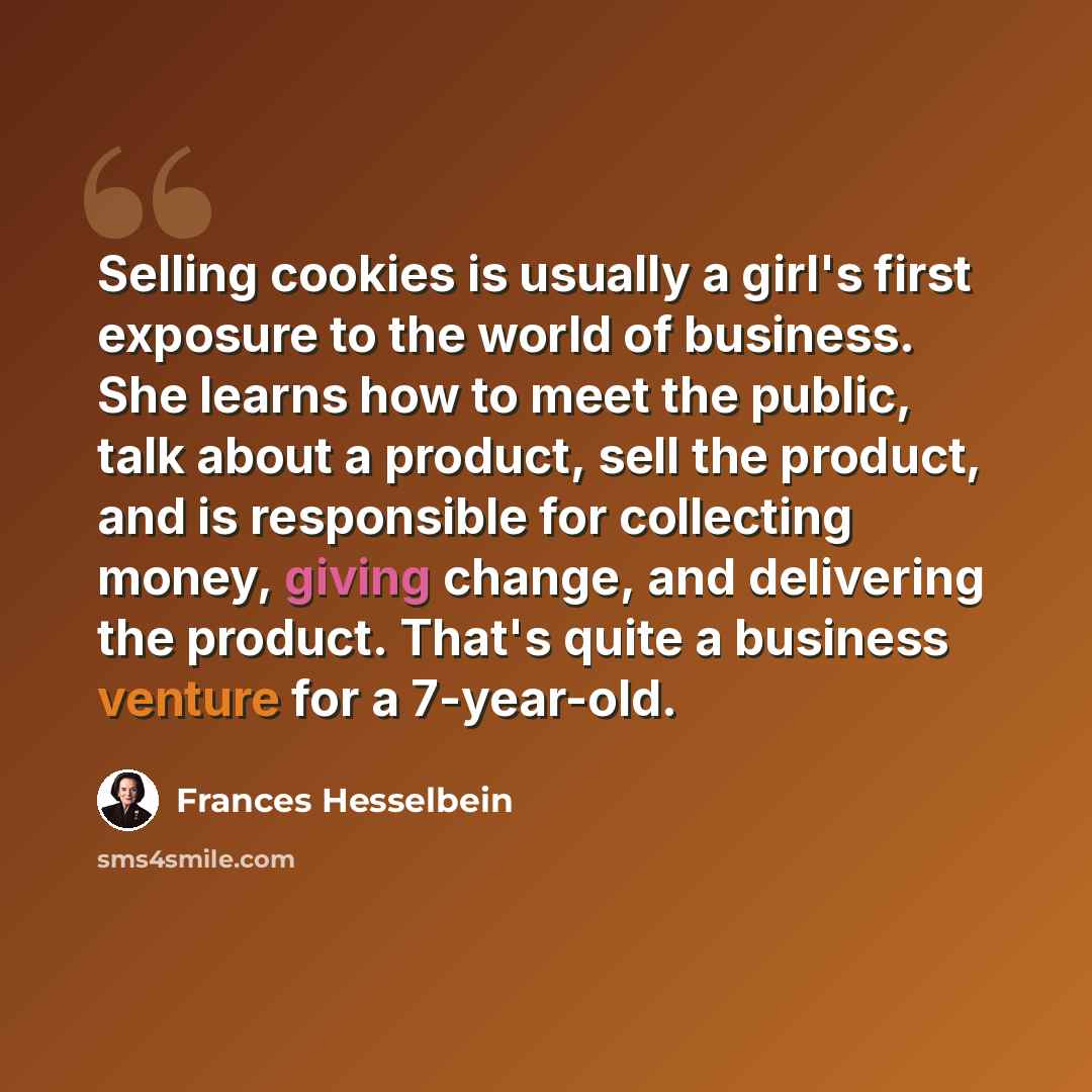 “Selling cookies is usually a girl's first exposure to the world of business. She learns how to meet the public, talk about a product, sell the product, and is responsible for collecting money, giving change, and delivering the product. That's quite a business venture for a 7-year-old.” quote by Frances Hesselbein