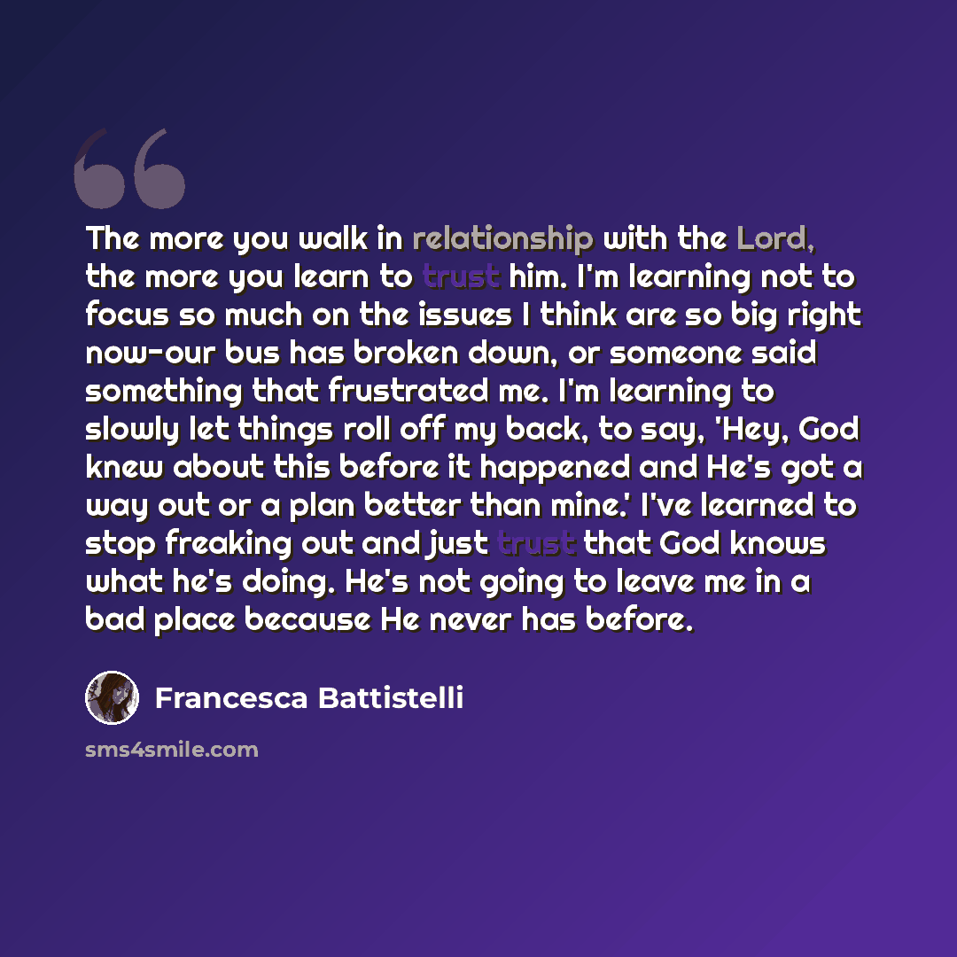 “The more you walk in relationship with the Lord, the more you learn to trust him. I'm learning not to focus so much on the issues I think are so big right now-our bus has broken down, or someone said something that frustrated me. I'm learning to slowly let things roll off my back, to say, 'Hey…” quote by Francesca Battistelli