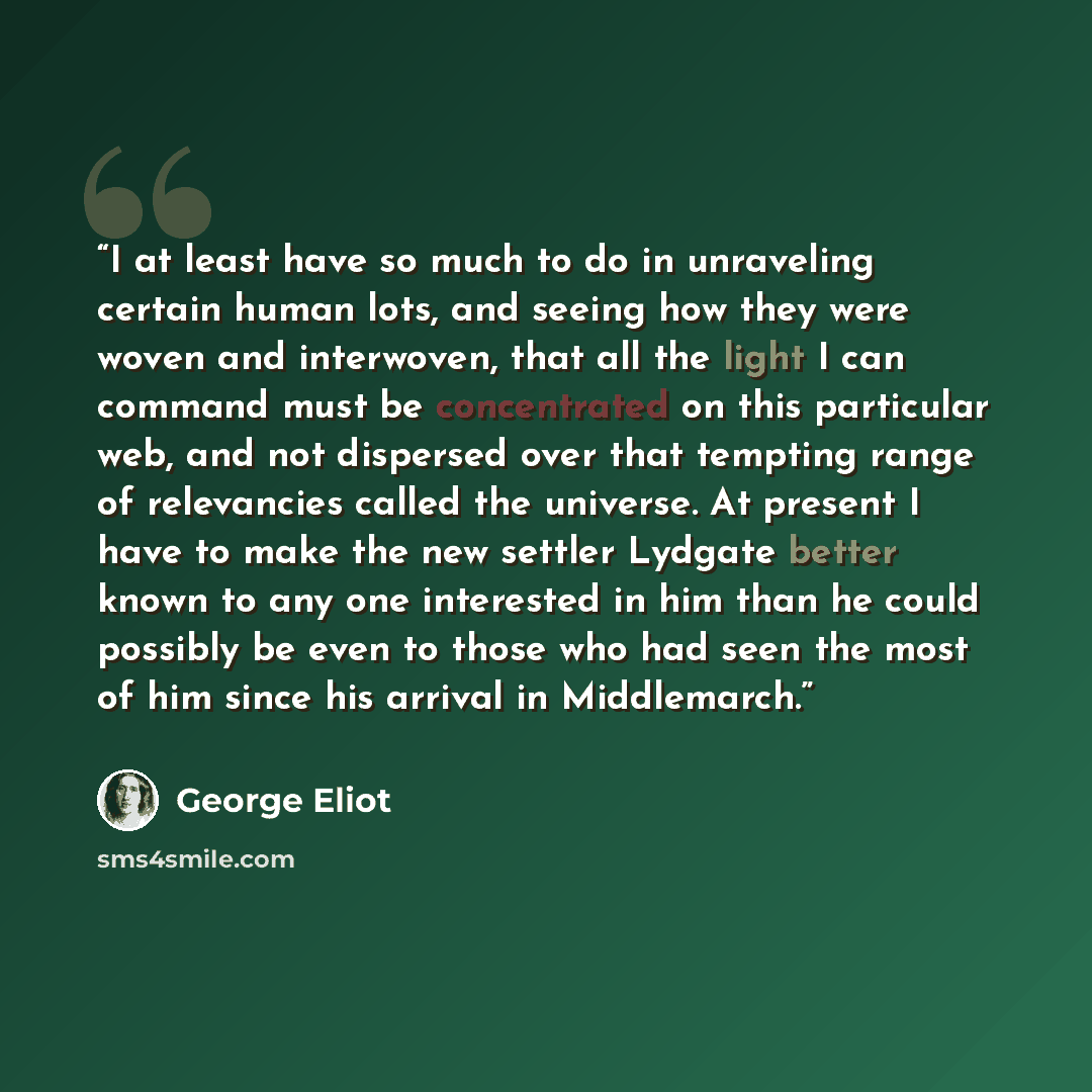“I at least have so much to do in unraveling certain human lots, and seeing how they were woven and interwoven, that all the light I can command must be concentrated on this particular web, and not dispersed over that tempting range of relevancies called the universe. At present I have to make the…” quote by George Eliot