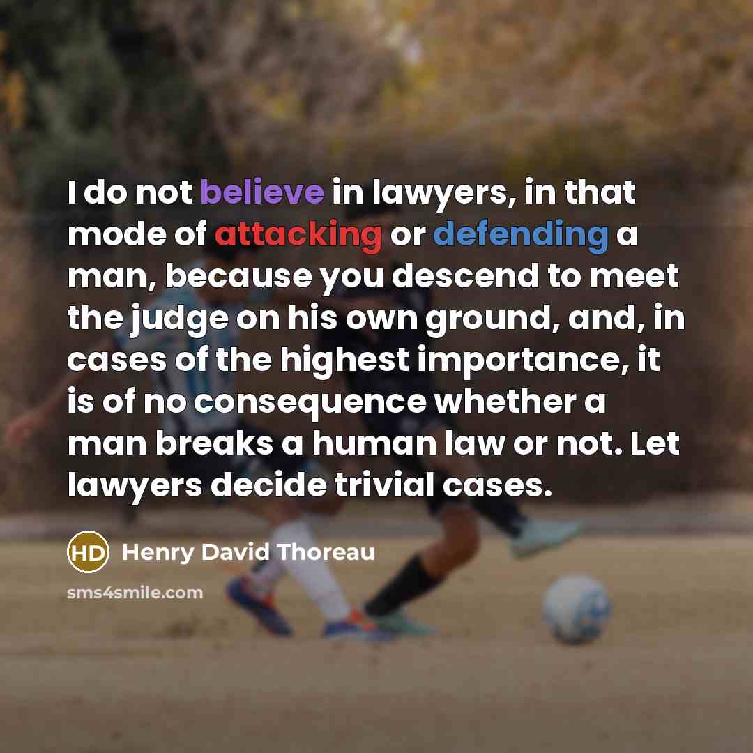 “I do not believe in lawyers, in that mode of attacking or defending a man, because you descend to meet the judge on his own ground, and, in cases of the highest importance, it is of no consequence whether a man breaks a human law or not. Let lawyers decide trivial cases.” quote by Henry David Thoreau