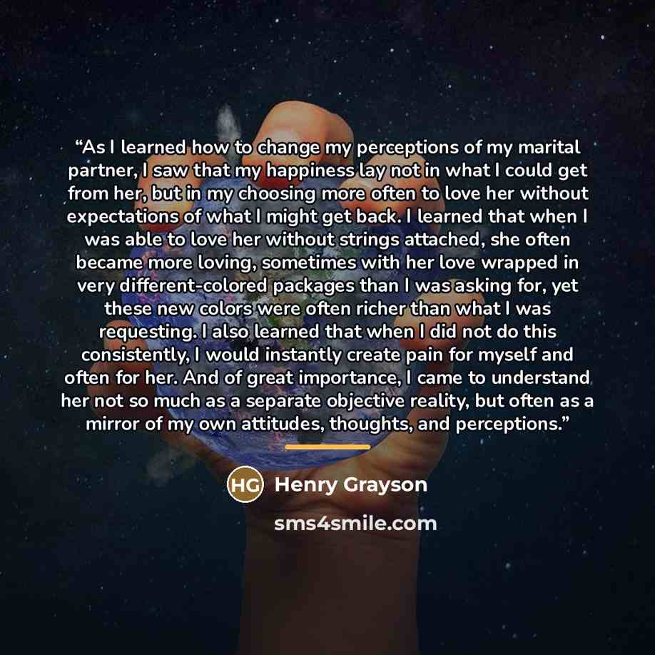 “As I learned how to change my perceptions of my marital partner, I saw that my happiness lay not in what I could get from her, but in my choosing more often to love her without expectations of what I might get back. I learned that when I was able to love her without strings attached, she often…” quote by Henry Grayson