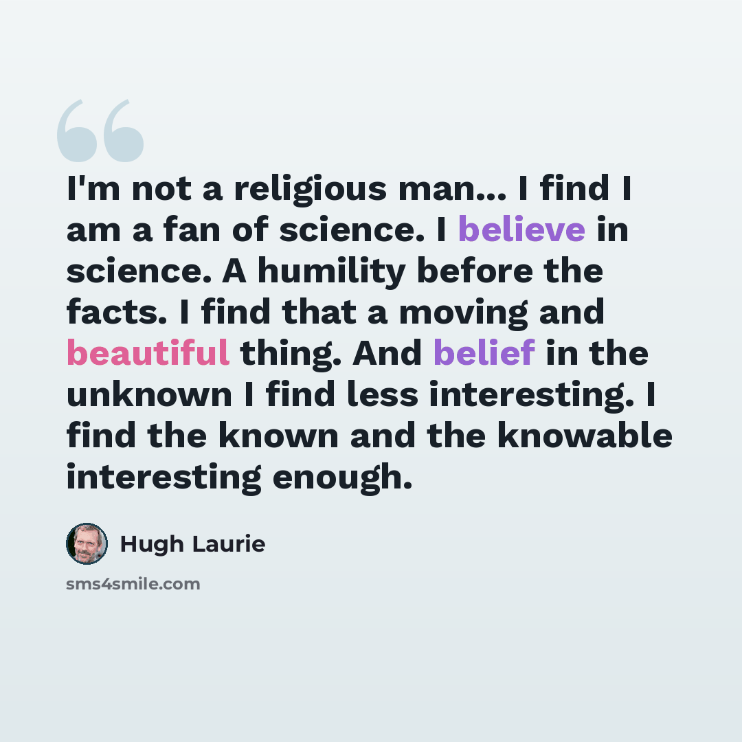 “I'm not a religious man... I find I am a fan of science. I believe in science. A humility before the facts. I find that a moving and beautiful thing. And belief in the unknown I find less interesting. I find the known and the knowable interesting enough.” quote by Hugh Laurie