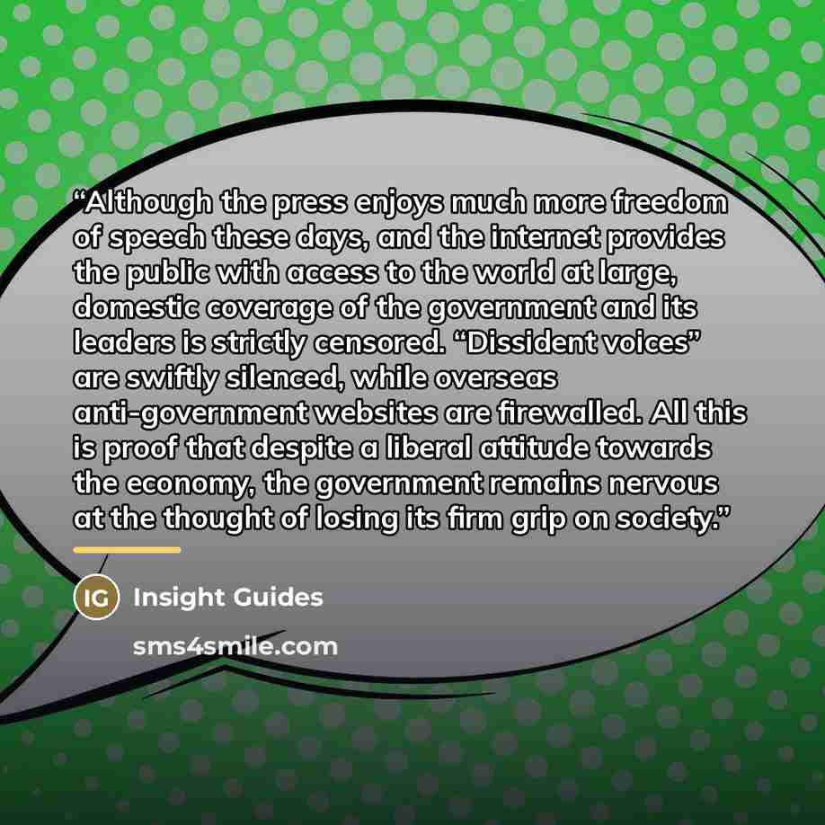 “Although the press enjoys much more freedom of speech these days, and the internet provides the public with access to the world at large, domestic coverage of the government and its leaders is strictly censored. “Dissident voices” are swiftly silenced, while overseas anti-government websites are…” quote by Insight Guides
