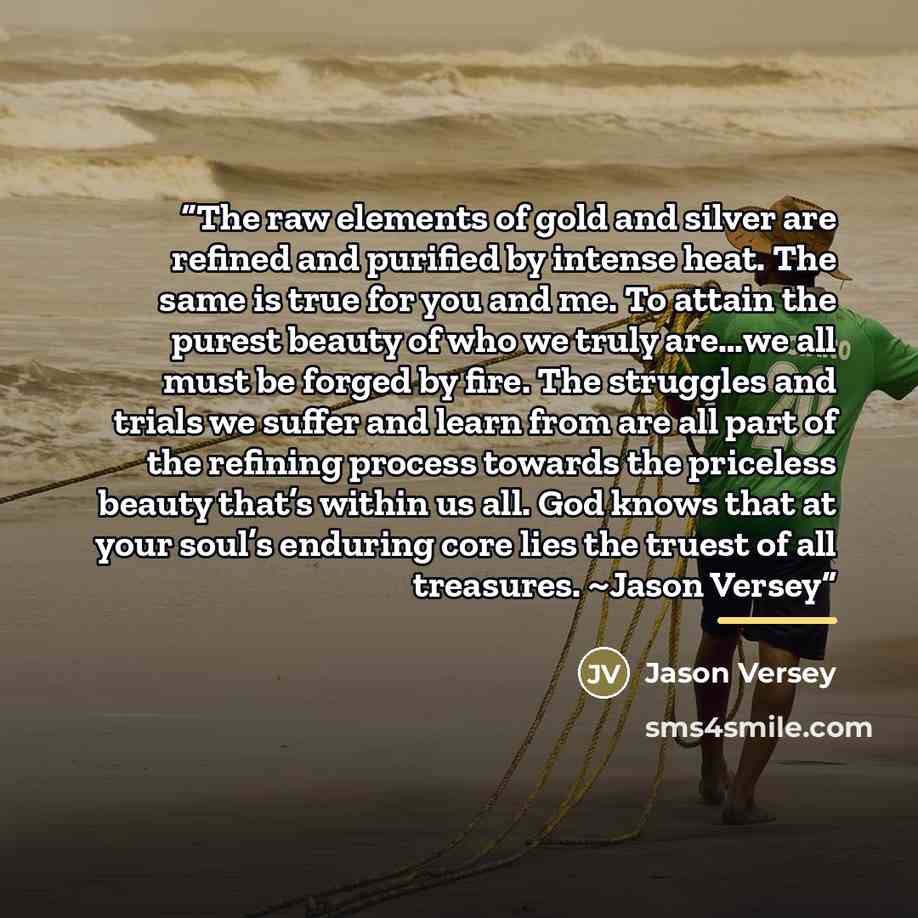 “The raw elements of gold and silver are refined and purified by intense heat. The same is true for you and me. To attain the purest beauty of who we truly are…we all must be forged by fire. The struggles and trials we suffer and learn from are all part of the refining process towards the priceless…” quote by Jason Versey