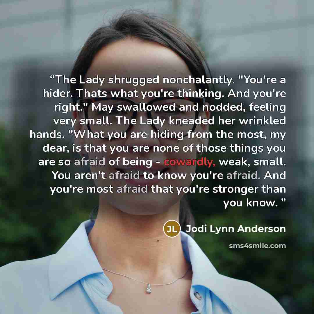 “The Lady shrugged nonchalantly. "You're a hider. Thats what you're thinking. And you're right." May swallowed and nodded, feeling very small. The Lady kneaded her wrinkled hands. "What you are hiding from the most, my dear, is that you are none of those things you are so afraid of being…” quote by Jodi Lynn Anderson