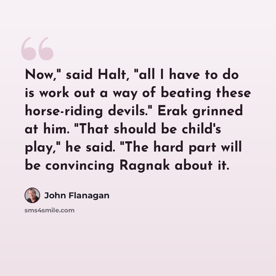“Now," said Halt, "all I have to do is work out a way of beating these horse-riding devils." Erak grinned at him. "That should be child's play," he said. "The hard part will be convincing Ragnak about it.” quote by John Flanagan