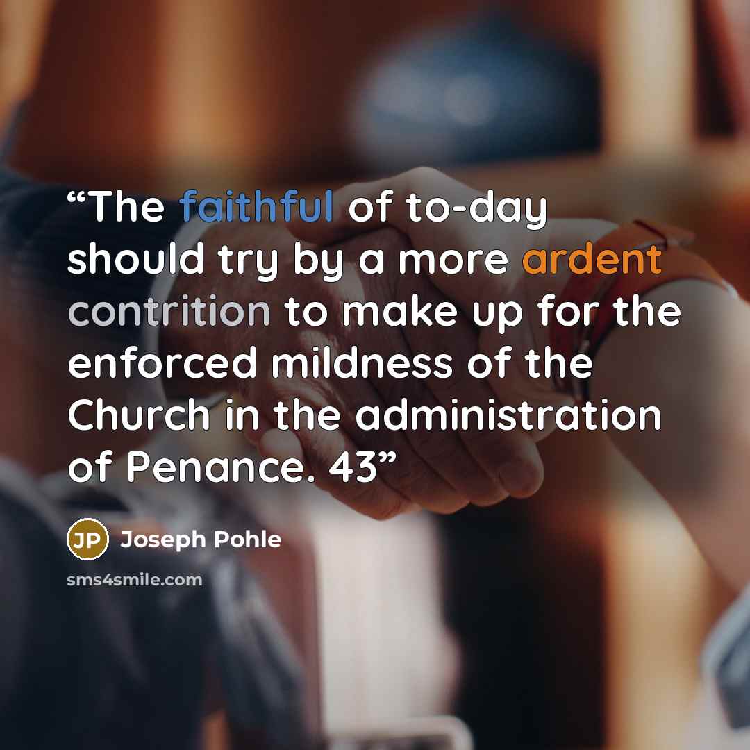 “The faithful of to-day should try by a more ardent contrition to make up for the enforced mildness of the Church in the administration of Penance. 43” quote by Joseph Pohle