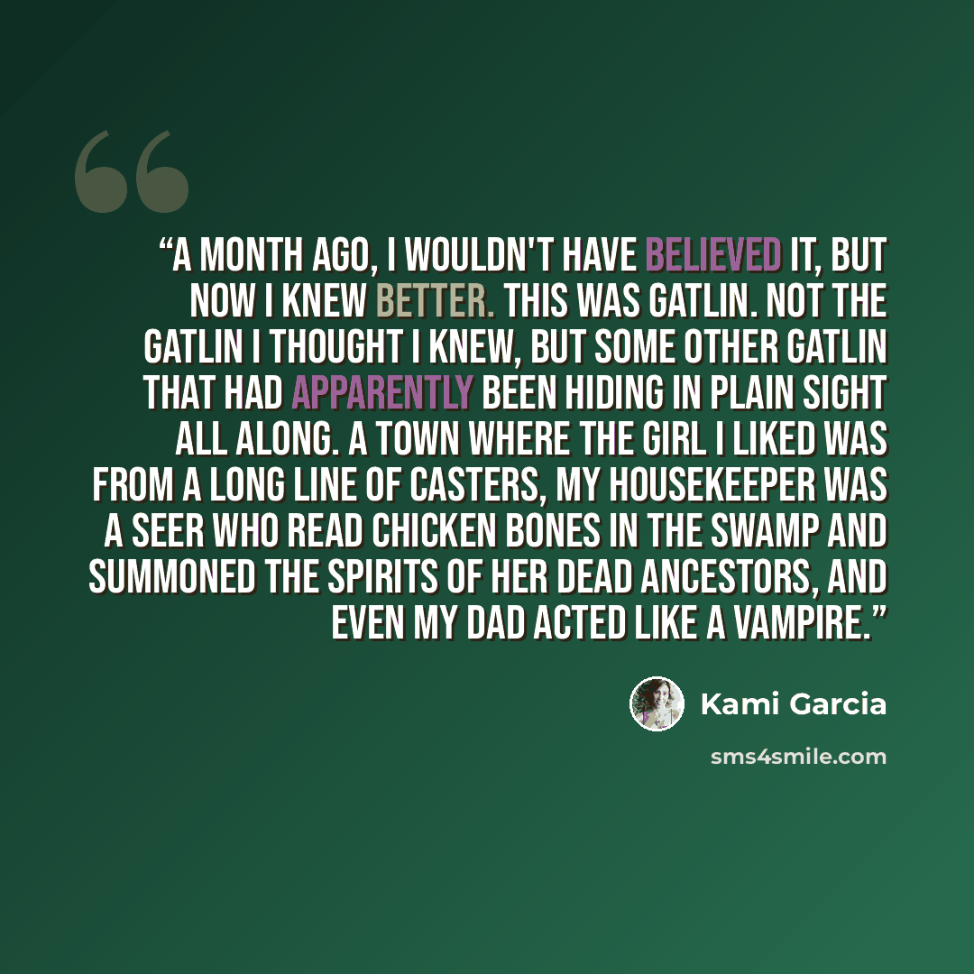 “A month ago, I wouldn't have believed it, but now I knew better. This was Gatlin. Not the Gatlin I thought I knew, but some other Gatlin that had apparently been hiding in plain sight all along. A town where the girl I liked was from a long line of Casters, my housekeeper was a Seer who read…” quote by Kami Garcia