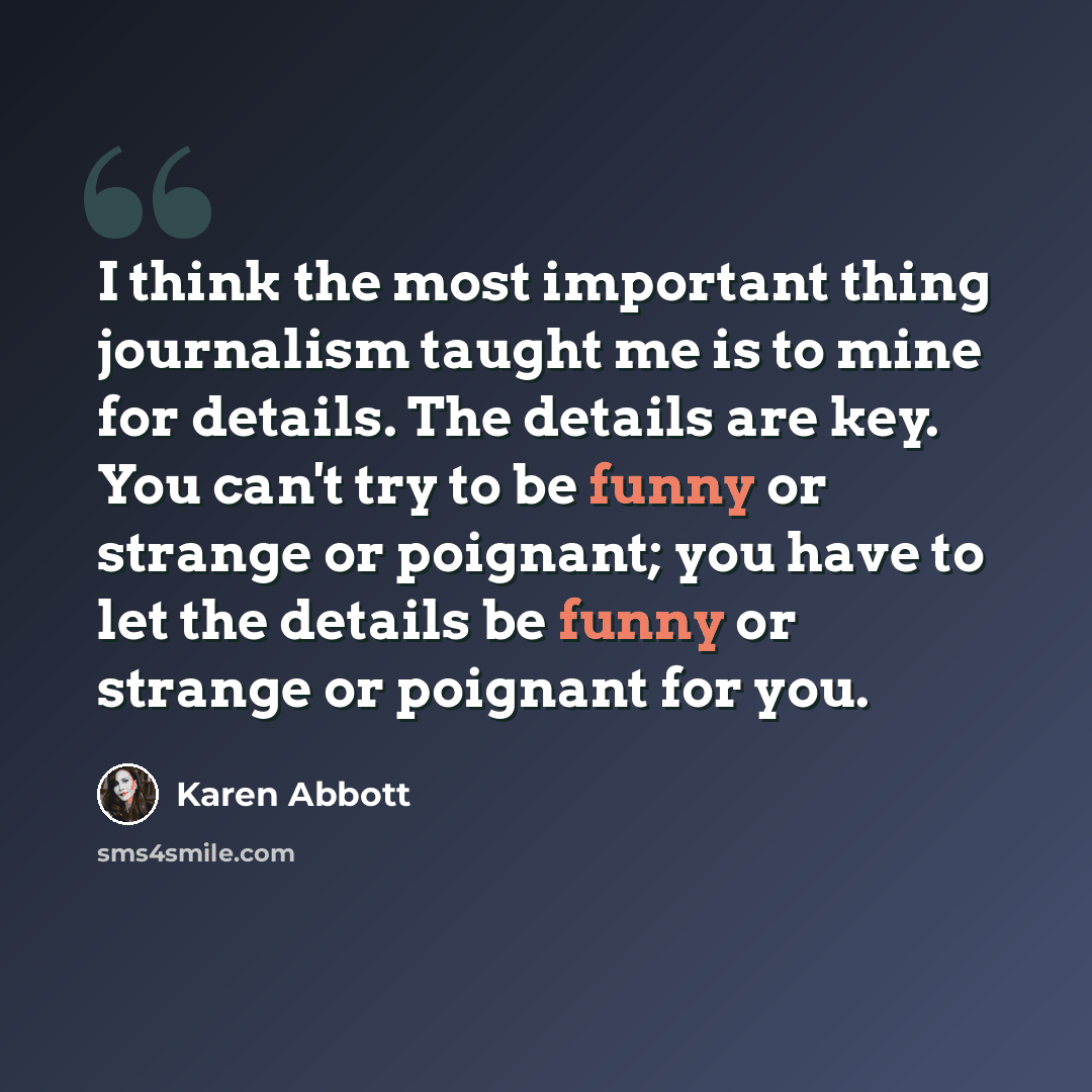 “I think the most important thing journalism taught me is to mine for details. The details are key. You can't try to be funny or strange or poignant; you have to let the details be funny or strange or poignant for you.” quote by Karen Abbott