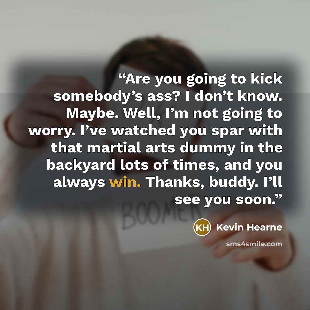 “Are you going to kick somebody’s ass? I don’t know. Maybe. Well, I’m not going to worry. I’ve watched you spar with that martial arts dummy in the backyard lots of times, and you always win. Thanks, buddy. I’ll see you soon.” quote by Kevin Hearne