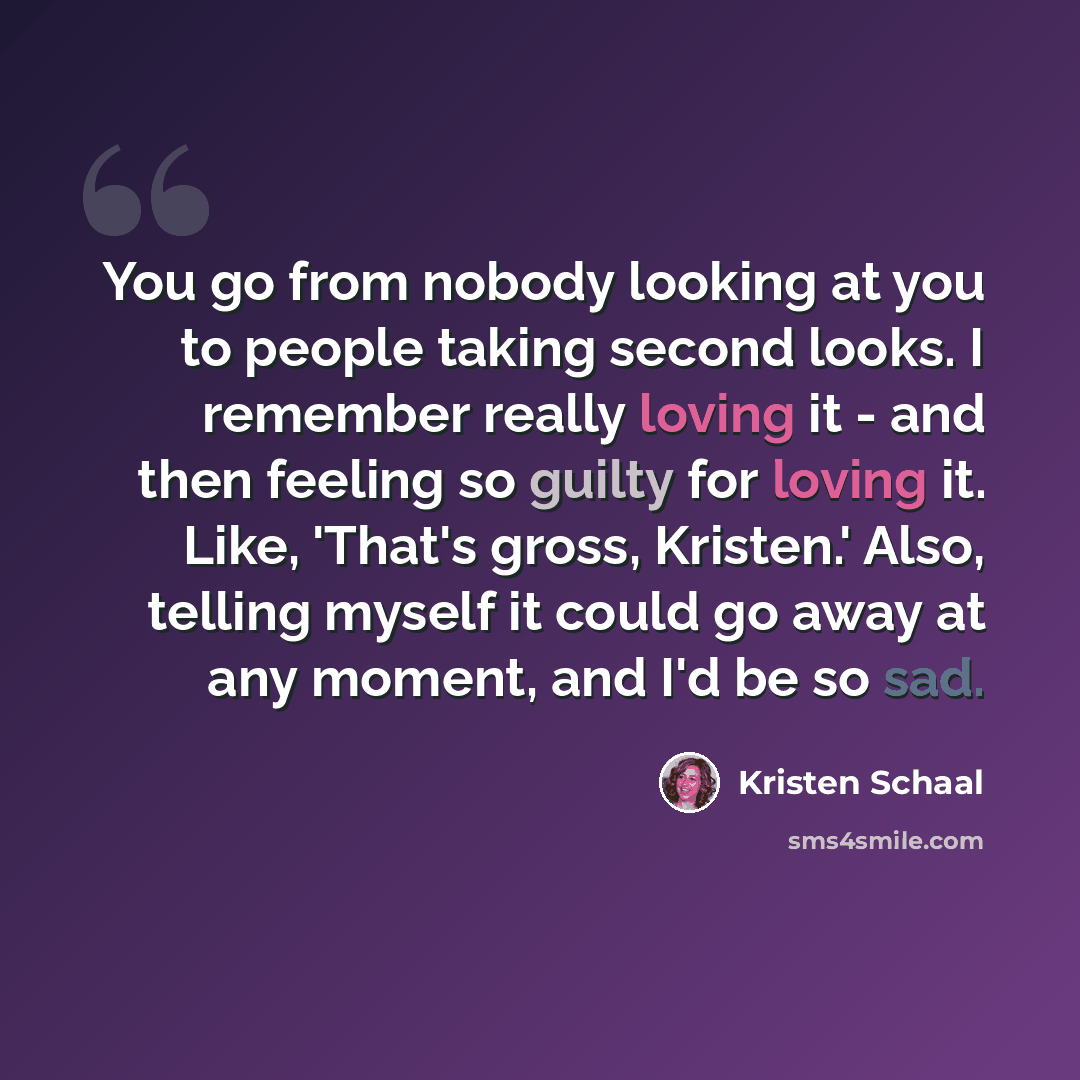 “You go from nobody looking at you to people taking second looks. I remember really loving it - and then feeling so guilty for loving it. Like, 'That's gross, Kristen.' Also, telling myself it could go away at any moment, and I'd be so sad.” quote by Kristen Schaal