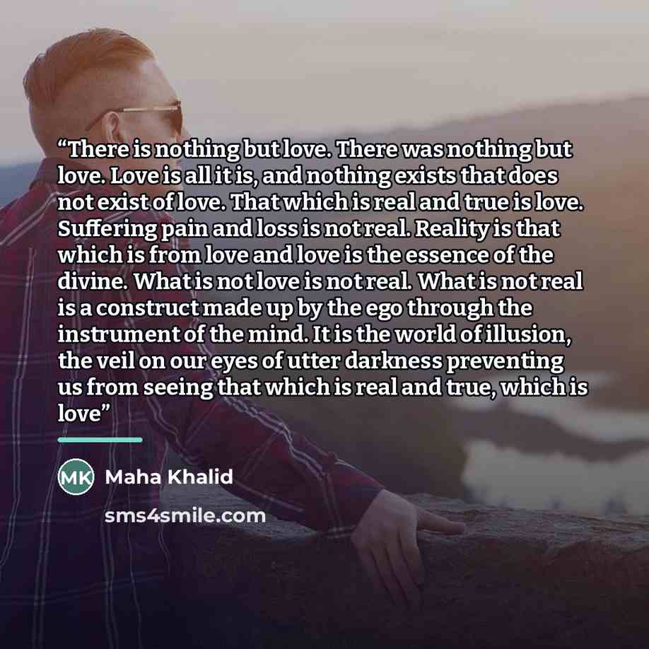 “There is nothing but love. There was nothing but love. Love is all it is, and nothing exists that does not exist of love. That which is real and true is love. Suffering pain and loss is not real. Reality is that which is from love and love is the essence of the divine. What is not love is not…” quote by Maha Khalid