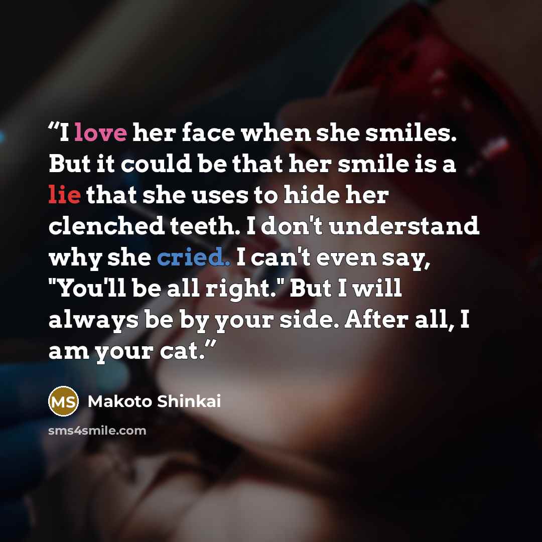 “I love her face when she smiles. But it could be that her smile is a lie that she uses to hide her clenched teeth. I don't understand why she cried. I can't even say, "You'll be all right." But I will always be by your side. After all, I am your cat.” quote by Makoto Shinkai