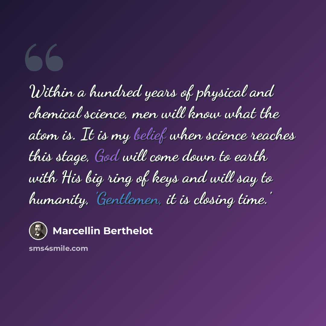 “Within a hundred years of physical and chemical science, men will know what the atom is. It is my belief when science reaches this stage, God will come down to earth with His big ring of keys and will say to humanity, 'Gentlemen, it is closing time.'” quote by Marcellin Berthelot