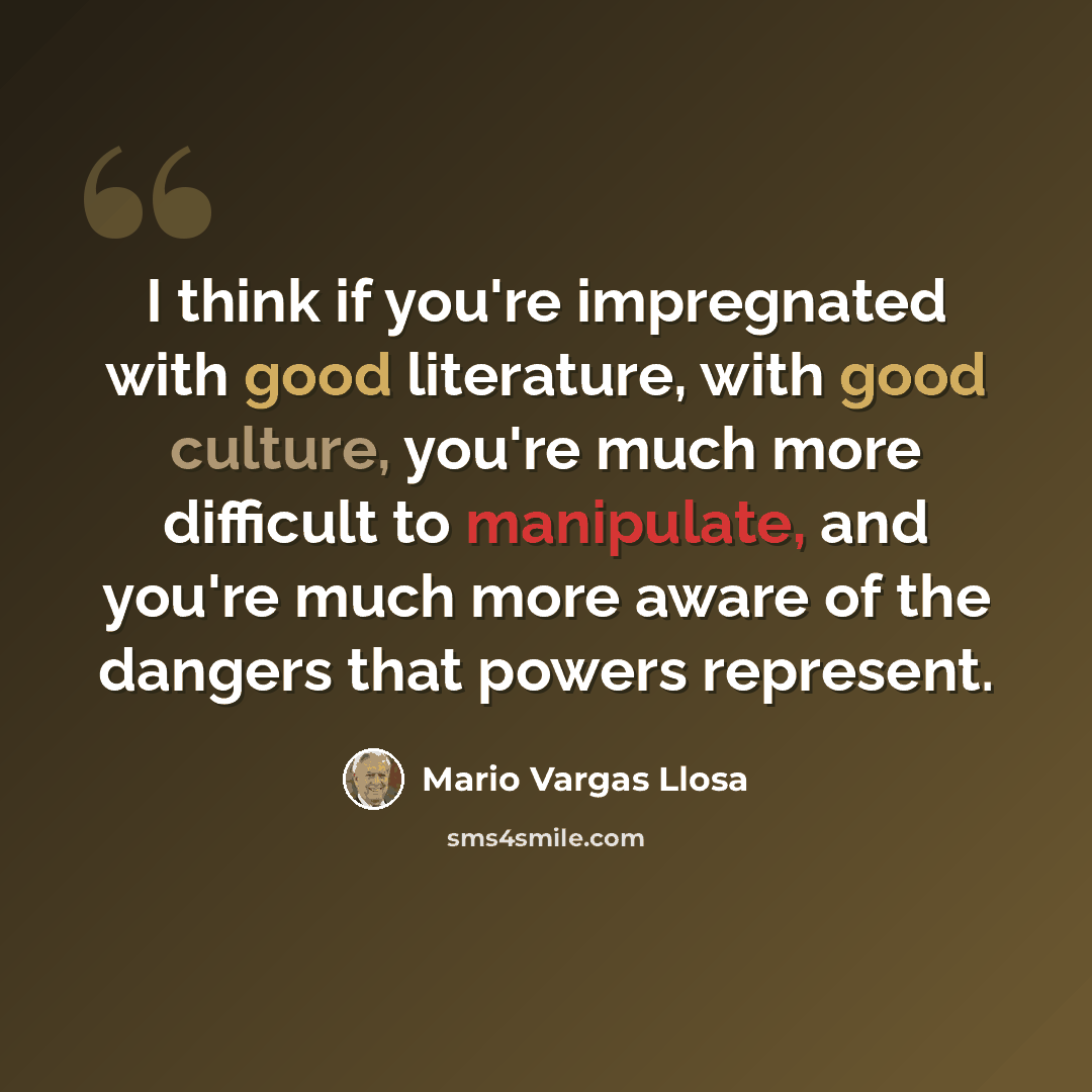 “I think if you're impregnated with good literature, with good culture, you're much more difficult to manipulate, and you're much more aware of the dangers that powers represent.” quote by Mario Vargas Llosa