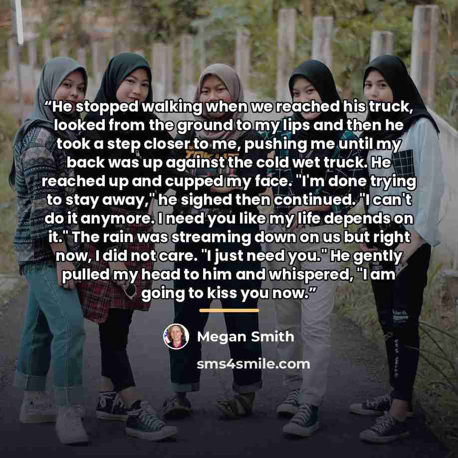 “He stopped walking when we reached his truck, looked from the ground to my lips and then he took a step closer to me, pushing me until my back was up against the cold wet truck. He reached up and cupped my face. "I'm done trying to stay away," he sighed then continued. "I can't do it anymore. I…” quote by Megan Smith