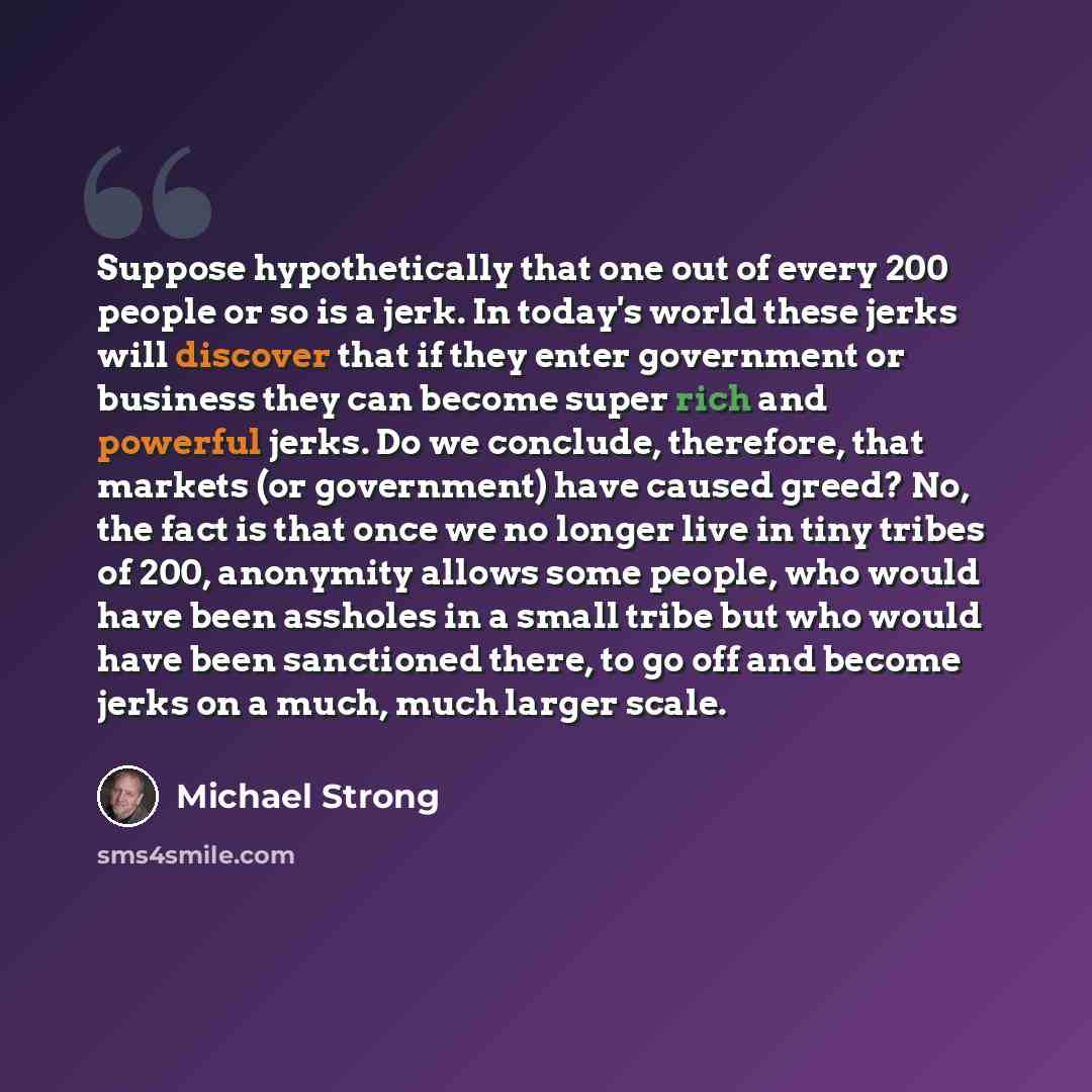 “Suppose hypothetically that one out of every 200 people or so is a jerk. In today's world these jerks will discover that if they enter government or business they can become super rich and powerful jerks. Do we conclude, therefore, that markets (or government) have caused greed? No, the fact is…” quote by Michael Strong