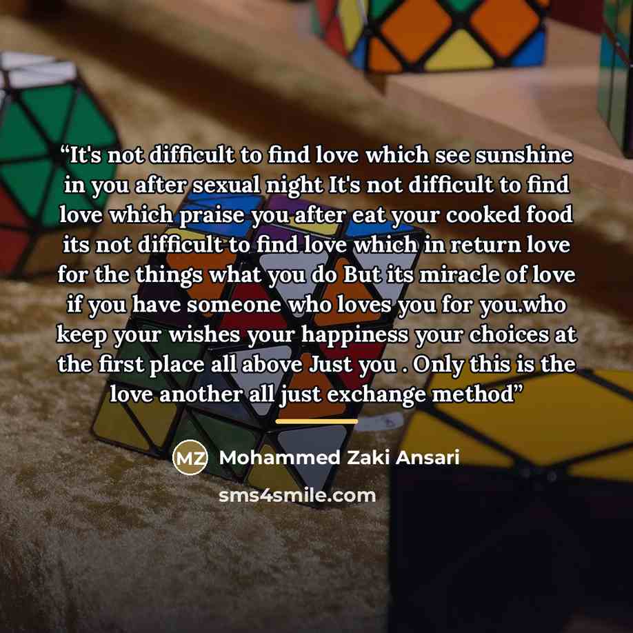 “It's not difficult to find love which see sunshine in you after sexual night It's not difficult to find love which praise you after eat your cooked food its not difficult to find love which in return love for the things what you do But its miracle of love if you have someone who loves you for…” quote by Mohammed Zaki Ansari