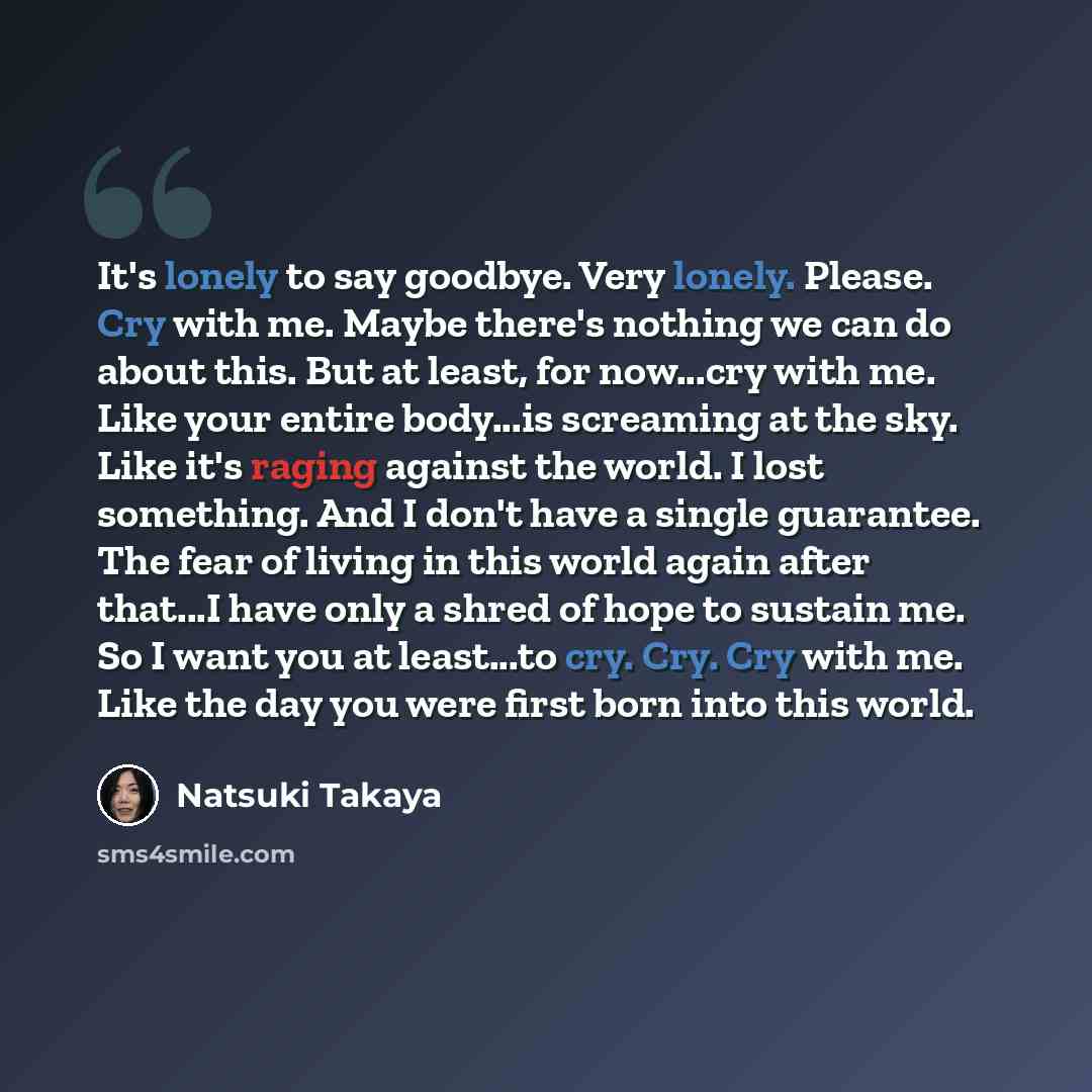 “It's lonely to say goodbye. Very lonely. Please. Cry with me. Maybe there's nothing we can do about this. But at least, for now...cry with me. Like your entire body...is screaming at the sky. Like it's raging against the world. I lost something. And I don't have a single guarantee. The fear of…” quote by Natsuki Takaya