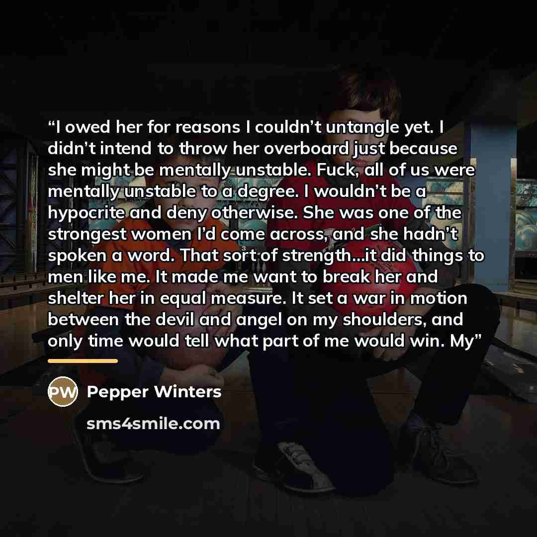 “I owed her for reasons I couldn’t untangle yet. I didn’t intend to throw her overboard just because she might be mentally unstable. Fuck, all of us were mentally unstable to a degree. I wouldn’t be a hypocrite and deny otherwise. She was one of the strongest women I’d come across, and she hadn’t…” quote by Pepper Winters