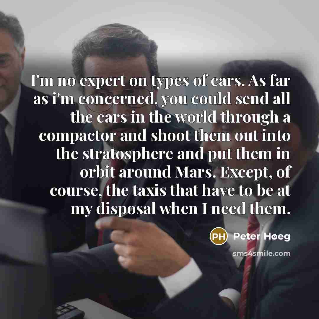 “I'm no expert on types of cars. As far as i'm concerned, you could send all the cars in the world through a compactor and shoot them out into the stratosphere and put them in orbit around Mars. Except, of course, the taxis that have to be at my disposal when I need them.” quote by Peter Høeg