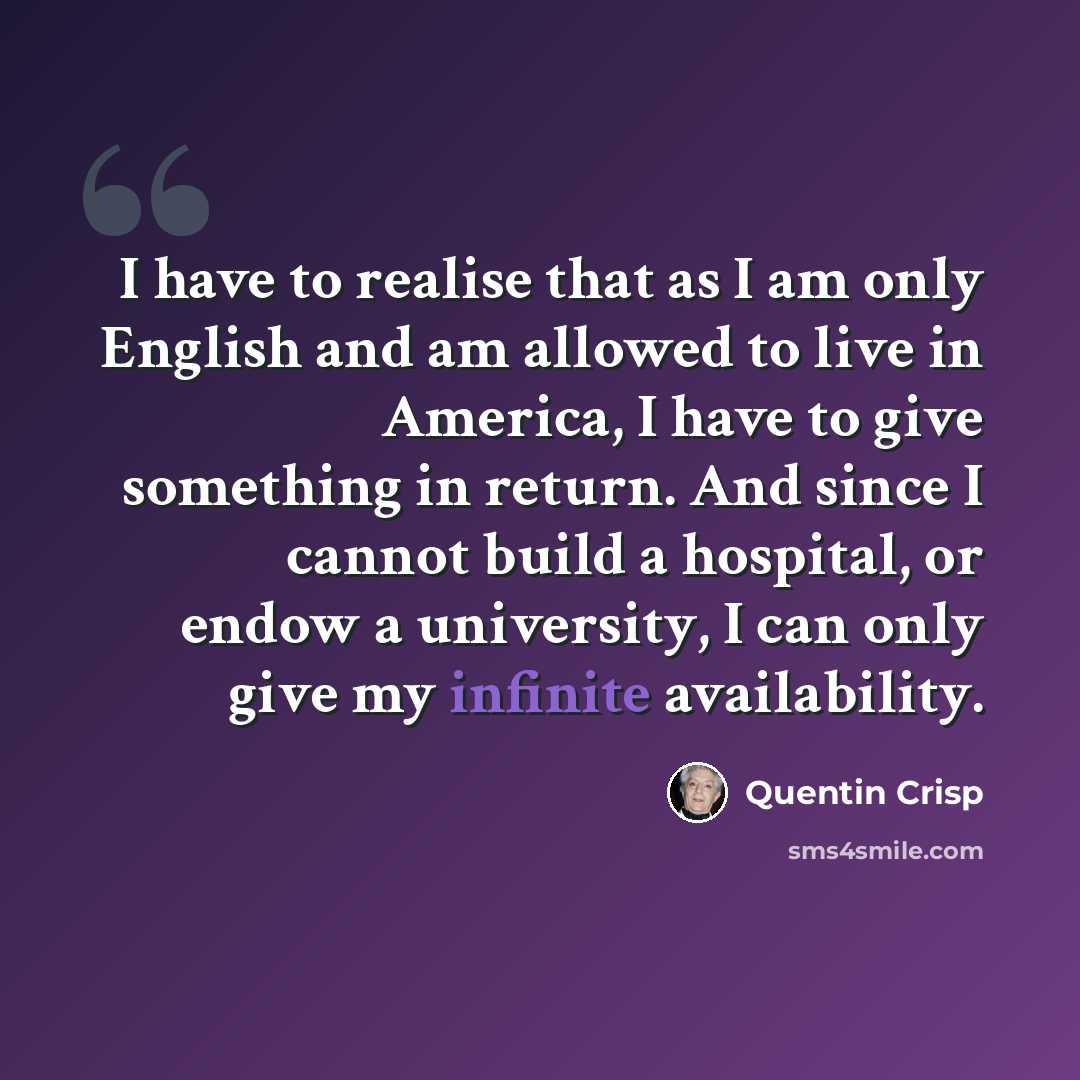 “I have to realise that as I am only English and am allowed to live in America, I have to give something in return. And since I cannot build a hospital, or endow a university, I can only give my infinite availability.” quote by Quentin Crisp