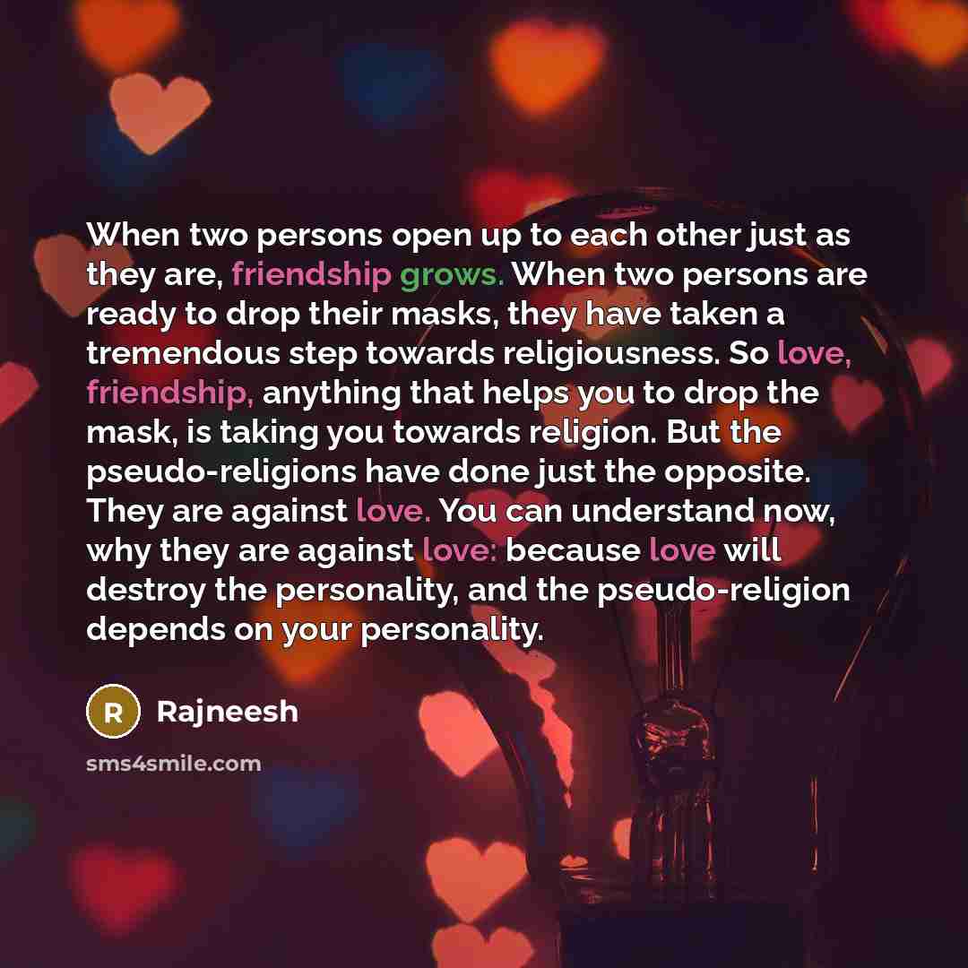 “When two persons open up to each other just as they are, friendship grows. When two persons are ready to drop their masks, they have taken a tremendous step towards religiousness. So love, friendship, anything that helps you to drop the mask, is taking you towards religion. But the…” quote by Rajneesh