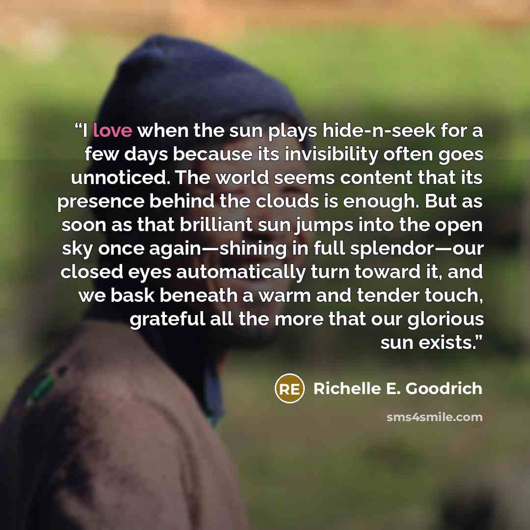 “I love when the sun plays hide-n-seek for a few days because its invisibility often goes unnoticed. The world seems content that its presence behind the clouds is enough. But as soon as that brilliant sun jumps into the open sky once again―shining in full splendor―our closed eyes automatically…” quote by Richelle E. Goodrich