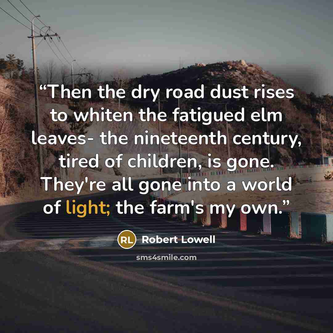 “Then the dry road dust rises to whiten the fatigued elm leaves- the nineteenth century, tired of children, is gone. They're all gone into a world of light; the farm's my own.” quote by Robert Lowell
