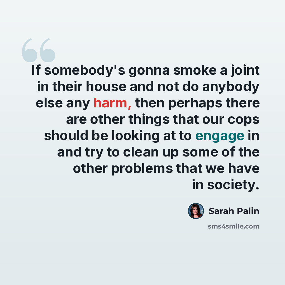 “If somebody's gonna smoke a joint in their house and not do anybody else any harm, then perhaps there are other things that our cops should be looking at to engage in and try to clean up some of the other problems that we have in society.” quote by Sarah Palin