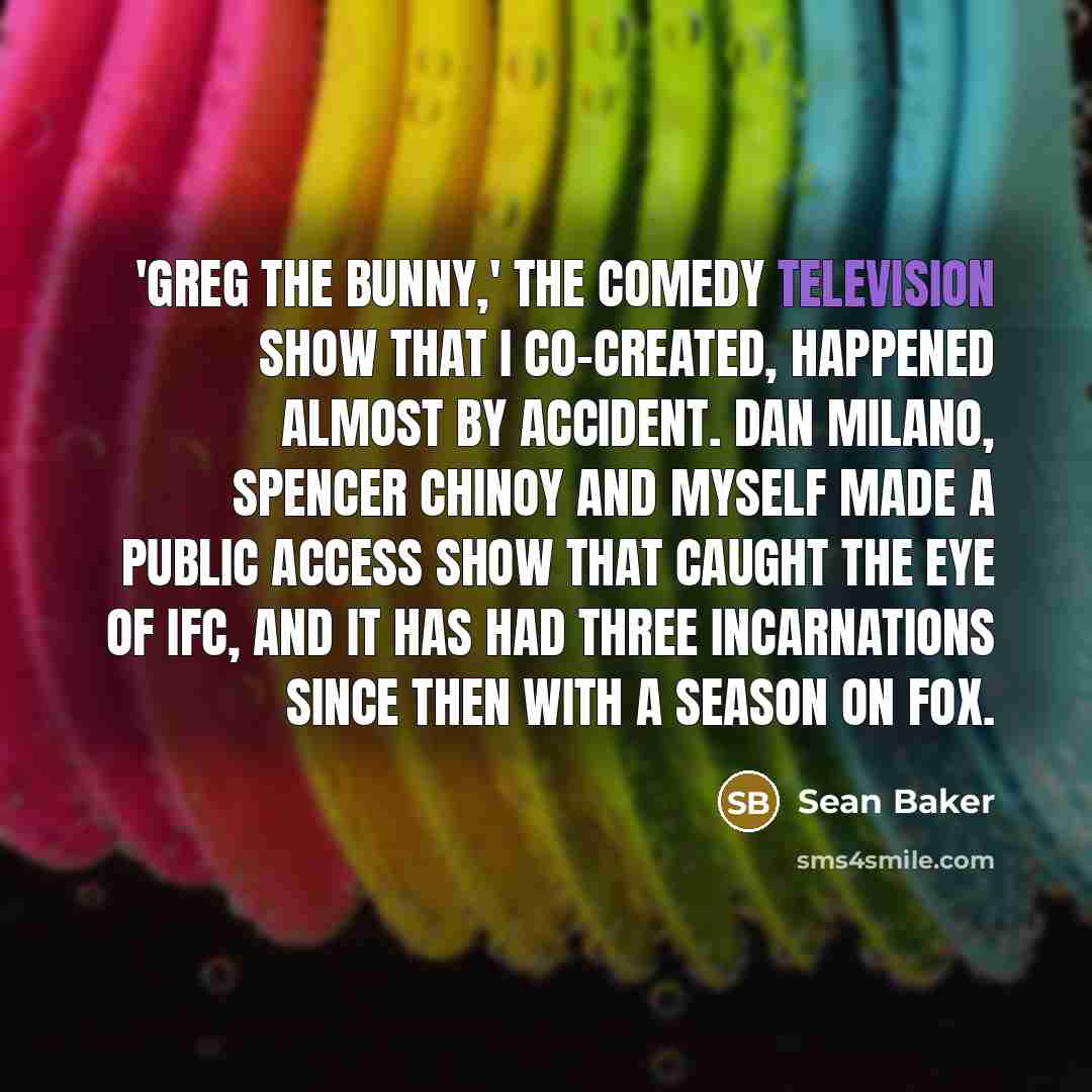 “'Greg the Bunny,' the comedy television show that I co-created, happened almost by accident. Dan Milano, Spencer Chinoy and myself made a public access show that caught the eye of IFC, and it has had three incarnations since then with a season on Fox.” quote by Sean Baker