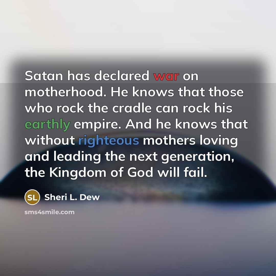 “Satan has declared war on motherhood. He knows that those who rock the cradle can rock his earthly empire. And he knows that without righteous mothers loving and leading the next generation, the Kingdom of God will fail.” quote by Sheri L. Dew