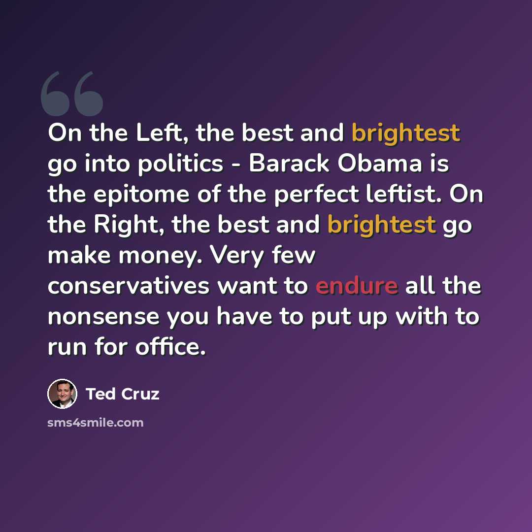 “On the Left, the best and brightest go into politics - Barack Obama is the epitome of the perfect leftist. On the Right, the best and brightest go make money. Very few conservatives want to endure all the nonsense you have to put up with to run for office.” quote by Ted Cruz