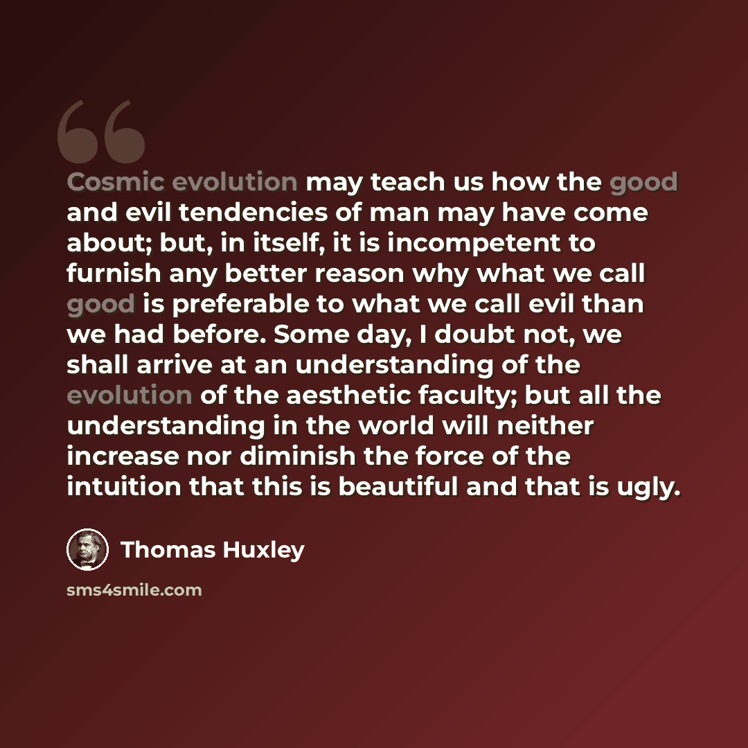 “Cosmic evolution may teach us how the good and evil tendencies of man may have come about; but, in itself, it is incompetent to furnish any better reason why what we call good is preferable to what we call evil than we had before. Some day, I doubt not, we shall arrive at an understanding of the…” quote by Thomas Huxley