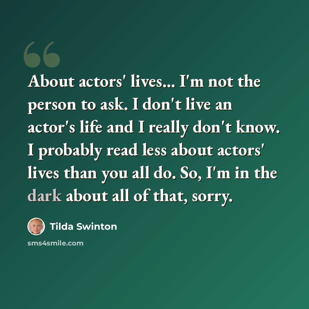 “About actors' lives... I'm not the person to ask. I don't live an actor's life and I really don't know. I probably read less about actors' lives than you all do. So, I'm in the dark about all of that, sorry.” quote by Tilda Swinton