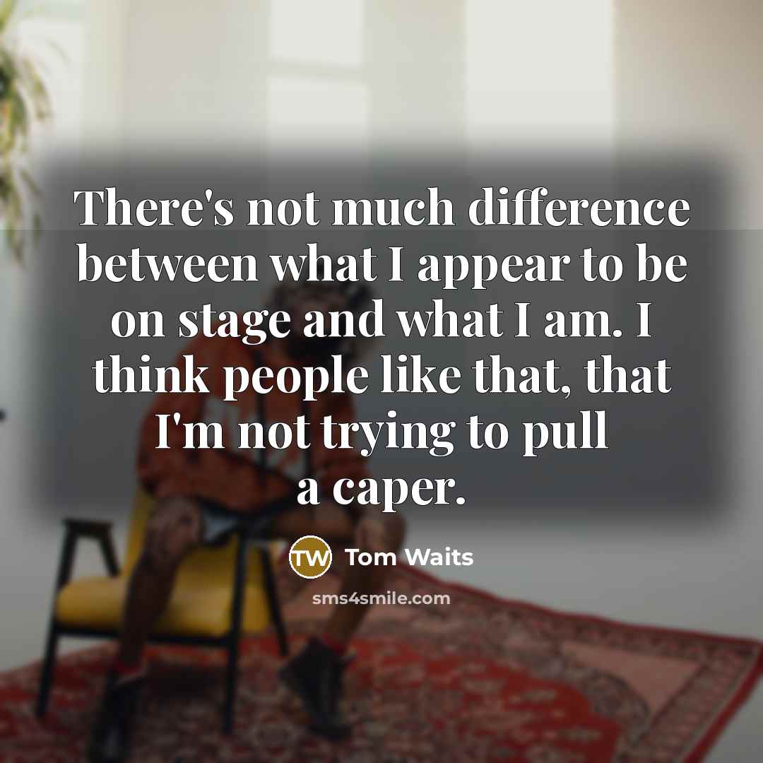 “There's not much difference between what I appear to be on stage and what I am. I think people like that, that I'm not trying to pull a caper.” quote by Tom Waits