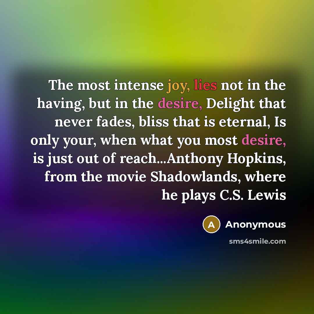“The most intense joy, lies not in the having, but in the desire, Delight that never fades, bliss that is eternal, Is only your, when what you most desire, is just out of reach...Anthony Hopkins, from the movie Shadowlands, where he plays C.S. Lewis” quote by Anonymous