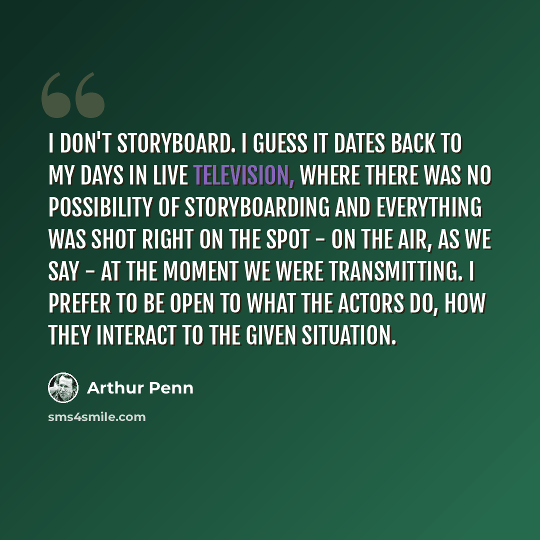 “I don't storyboard. I guess it dates back to my days in live television, where there was no possibility of storyboarding and everything was shot right on the spot - on the air, as we say - at the moment we were transmitting. I prefer to be open to what the actors do, how they interact to the given…” quote by Arthur Penn