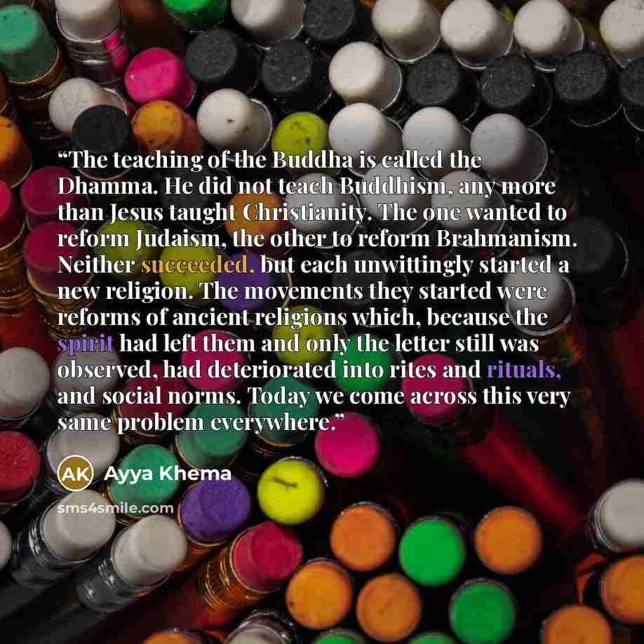 “The teaching of the Buddha is called the Dhamma. He did not teach Buddhism, any more than Jesus taught Christianity. The one wanted to reform Judaism, the other to reform Brahmanism. Neither succeeded, but each unwittingly started a new religion. The movements they started were reforms of ancient…” quote by Ayya Khema
