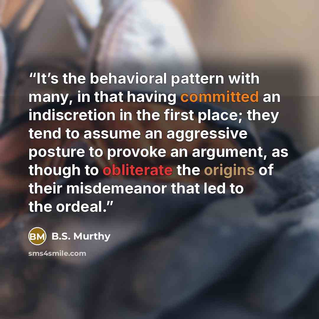 “It’s the behavioral pattern with many, in that having committed an indiscretion in the first place; they tend to assume an aggressive posture to provoke an argument, as though to obliterate the origins of their misdemeanor that led to the ordeal.” quote by B.S. Murthy