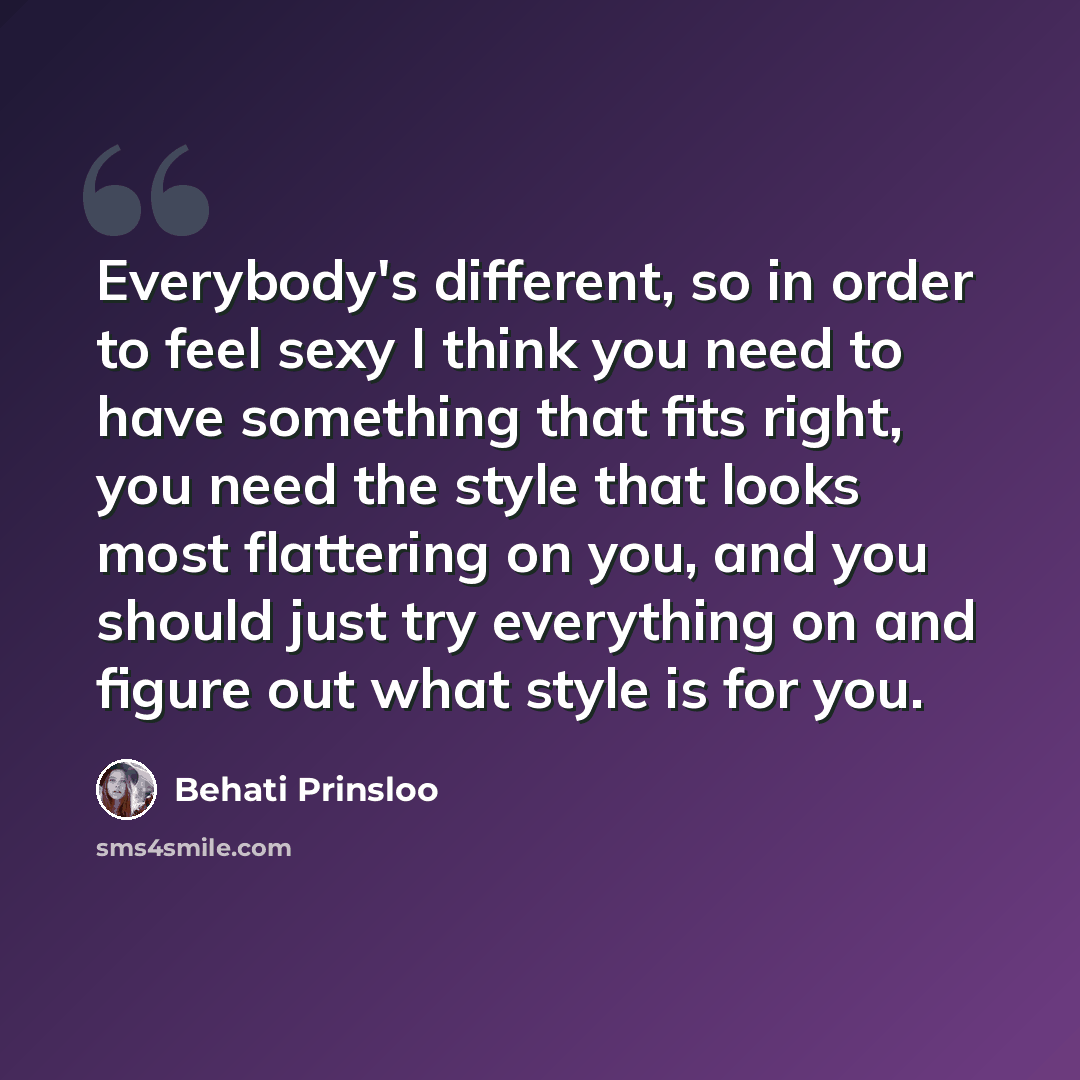 “Everybody's different, so in order to feel sexy I think you need to have something that fits right, you need the style that looks most flattering on you, and you should just try everything on and figure out what style is for you.” quote by Behati Prinsloo