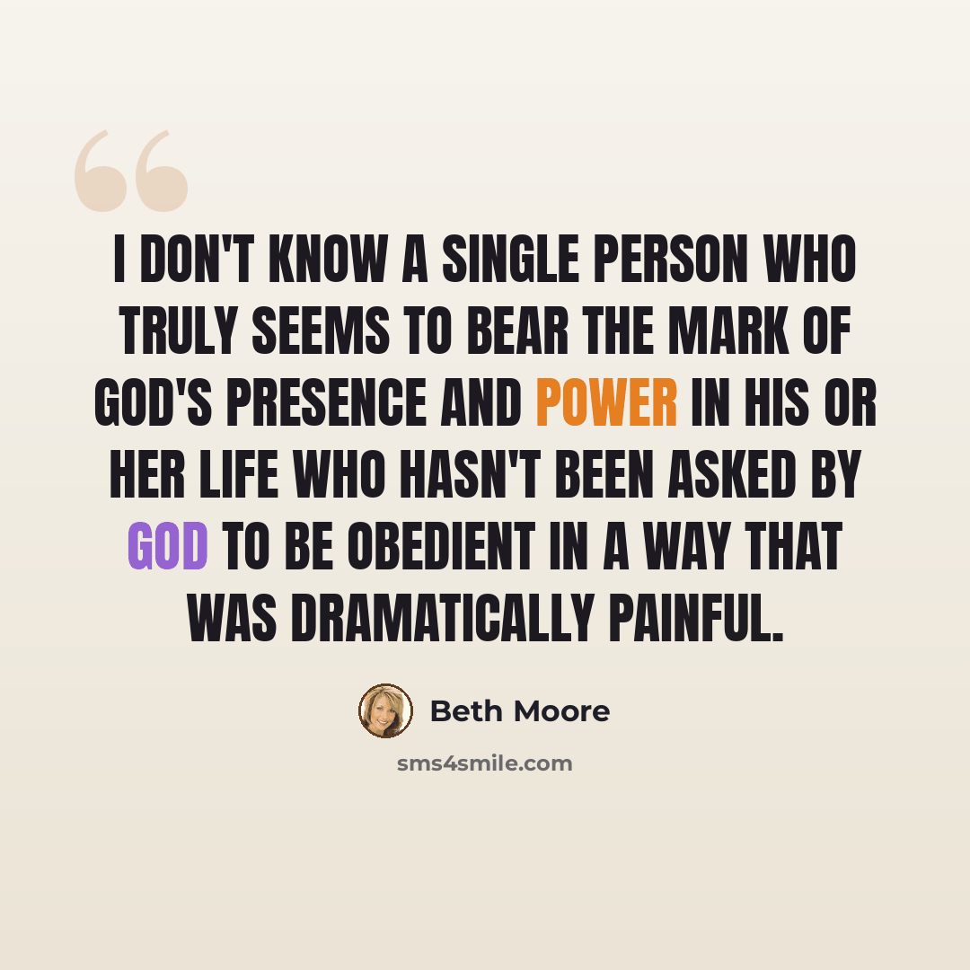 “I don't know a single person who truly seems to bear the mark of God's presence and power in his or her life who hasn't been asked by God to be obedient in a way that was dramatically painful.” quote by Beth Moore