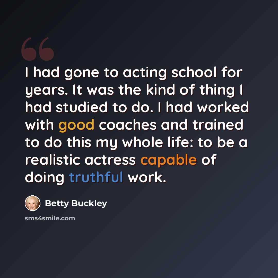 “I had gone to acting school for years. It was the kind of thing I had studied to do. I had worked with good coaches and trained to do this my whole life: to be a realistic actress capable of doing truthful work.” quote by Betty Buckley