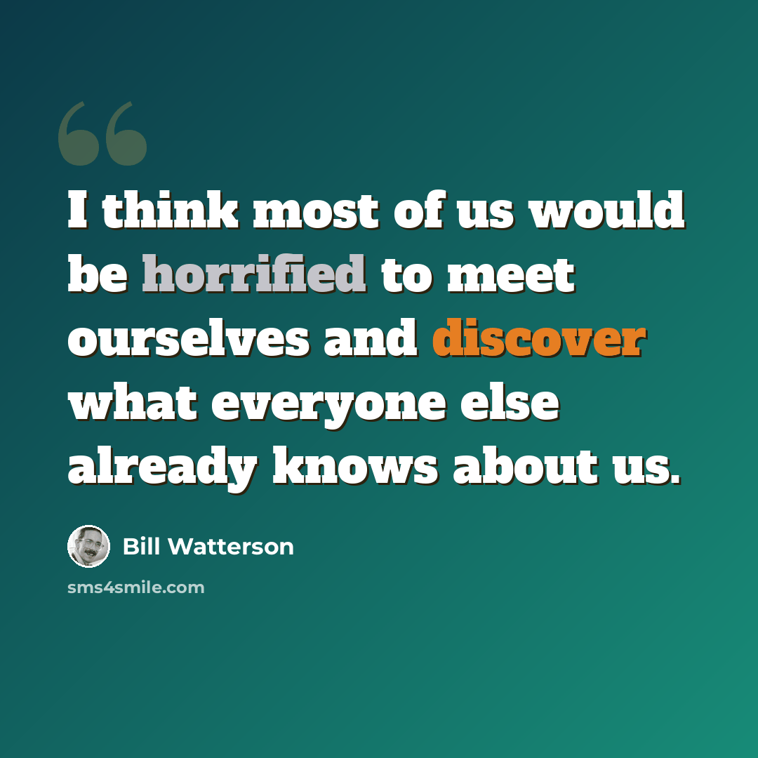“I think most of us would be horrified to meet ourselves and discover what everyone else already knows about us.” quote by Bill Watterson