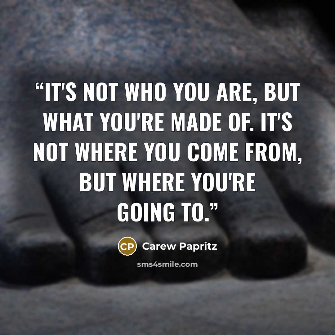 “It's not who you are, but what you're made of. It's not where you come from, but where you're going to.” quote by Carew Papritz