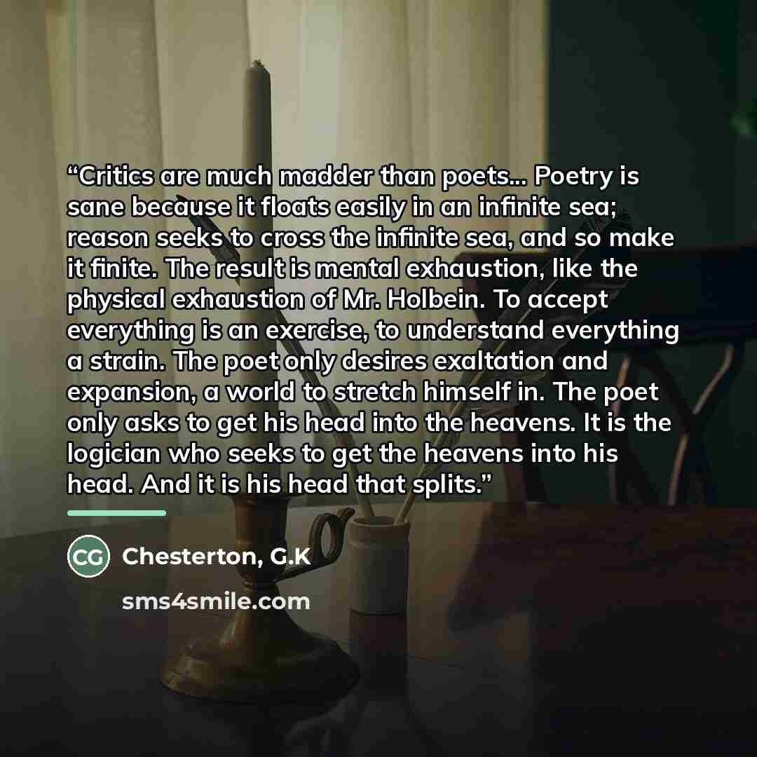 “Critics are much madder than poets... Poetry is sane because it floats easily in an infinite sea; reason seeks to cross the infinite sea, and so make it finite. The result is mental exhaustion, like the physical exhaustion of Mr. Holbein. To accept everything is an exercise, to understand…” quote by Chesterton, G.K