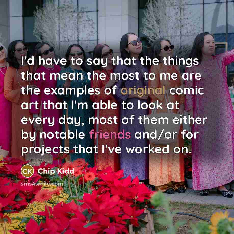 “I'd have to say that the things that mean the most to me are the examples of original comic art that I'm able to look at every day, most of them either by notable friends and/or for projects that I've worked on.” quote by Chip Kidd