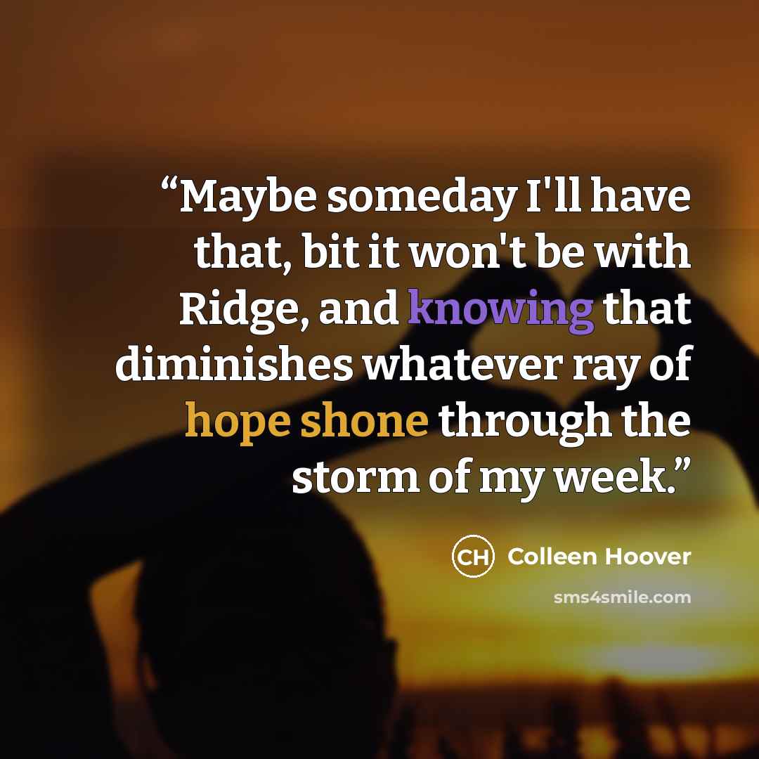“Maybe someday I'll have that, bit it won't be with Ridge, and knowing that diminishes whatever ray of hope shone through the storm of my week.” quote by Colleen Hoover