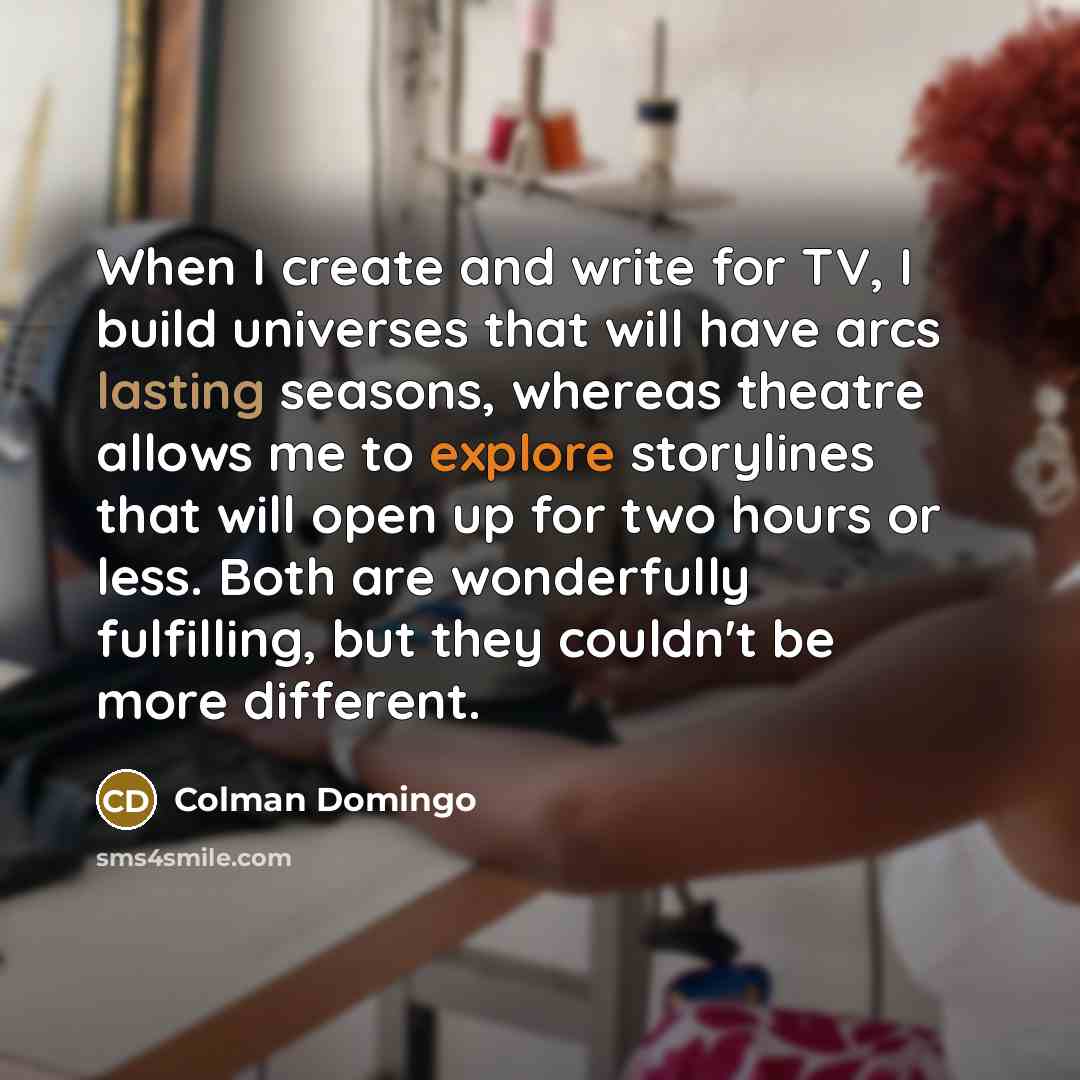 “When I create and write for TV, I build universes that will have arcs lasting seasons, whereas theatre allows me to explore storylines that will open up for two hours or less. Both are wonderfully fulfilling, but they couldn't be more different.” quote by Colman Domingo