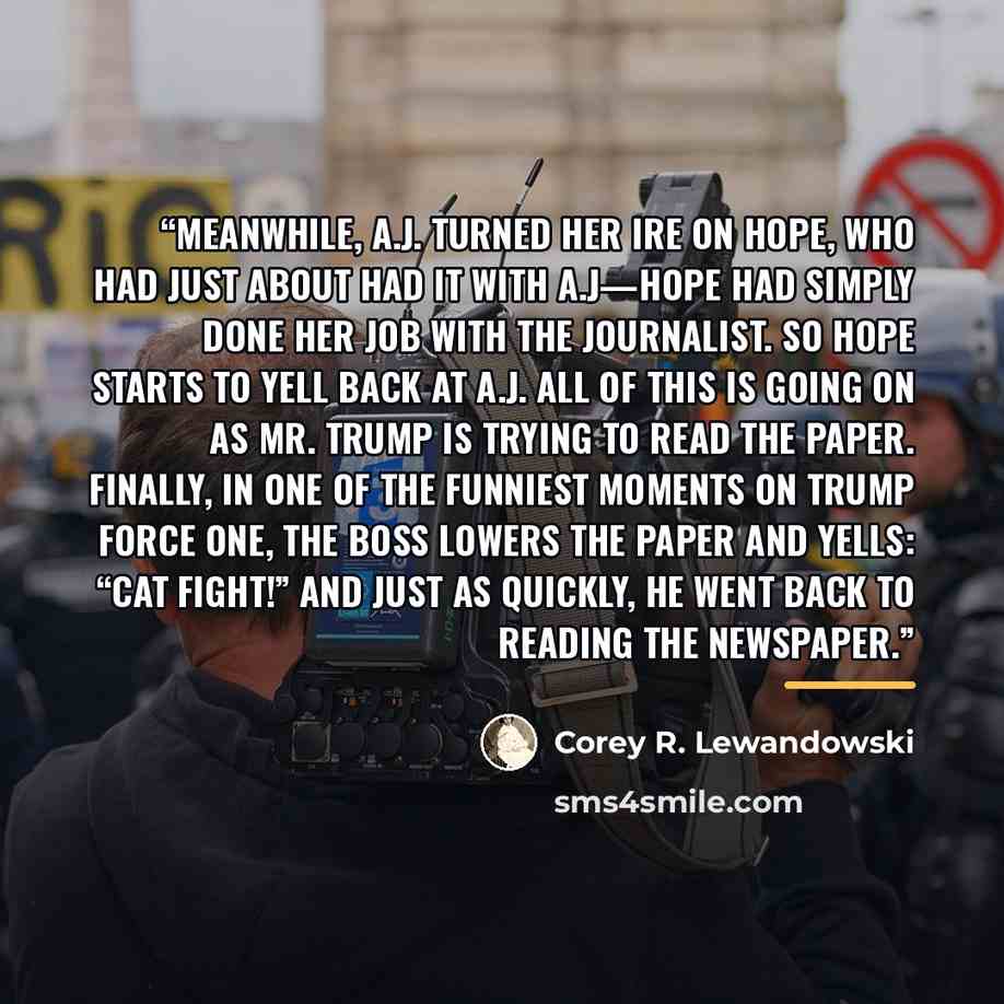 “Meanwhile, A.J. turned her ire on Hope, who had just about had it with A.J—Hope had simply done her job with the journalist. So Hope starts to yell back at A.J. All of this is going on as Mr. Trump is trying to read the paper. Finally, in one of the funniest moments on Trump Force One, the boss…” quote by Corey R. Lewandowski